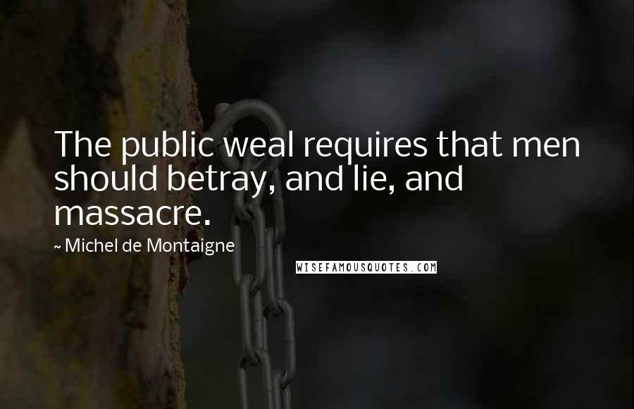 Michel De Montaigne Quotes: The public weal requires that men should betray, and lie, and massacre.