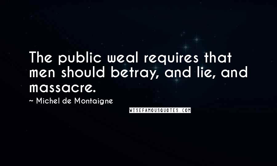 Michel De Montaigne Quotes: The public weal requires that men should betray, and lie, and massacre.