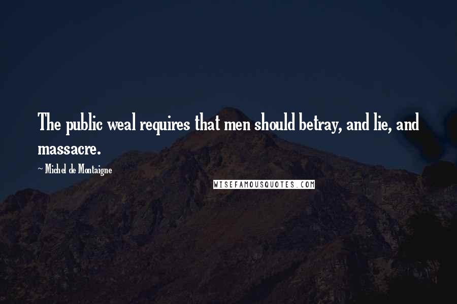 Michel De Montaigne Quotes: The public weal requires that men should betray, and lie, and massacre.