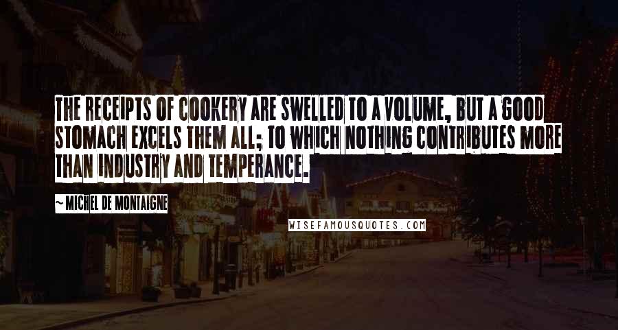 Michel De Montaigne Quotes: The receipts of cookery are swelled to a volume, but a good stomach excels them all; to which nothing contributes more than industry and temperance.