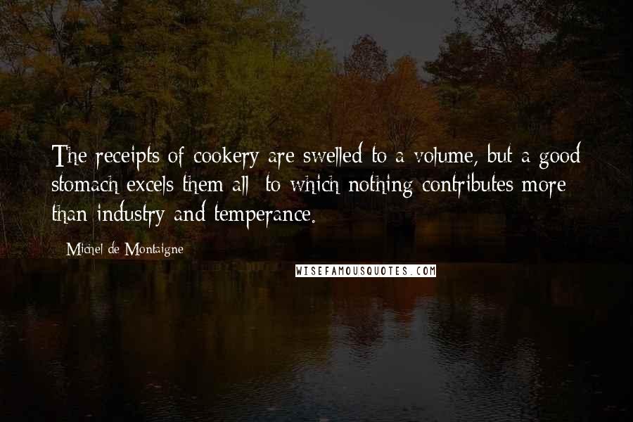 Michel De Montaigne Quotes: The receipts of cookery are swelled to a volume, but a good stomach excels them all; to which nothing contributes more than industry and temperance.