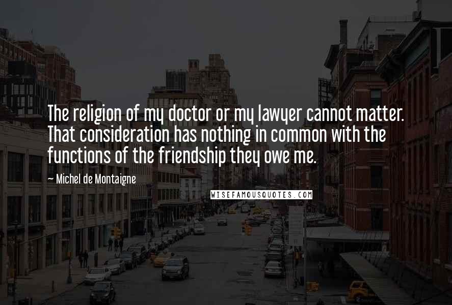 Michel De Montaigne Quotes: The religion of my doctor or my lawyer cannot matter. That consideration has nothing in common with the functions of the friendship they owe me.