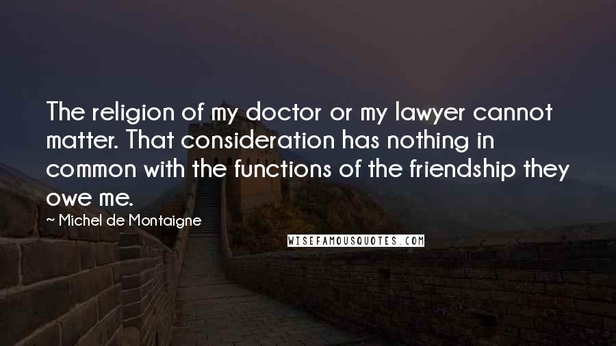 Michel De Montaigne Quotes: The religion of my doctor or my lawyer cannot matter. That consideration has nothing in common with the functions of the friendship they owe me.