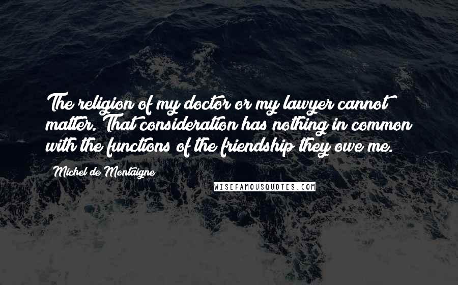 Michel De Montaigne Quotes: The religion of my doctor or my lawyer cannot matter. That consideration has nothing in common with the functions of the friendship they owe me.