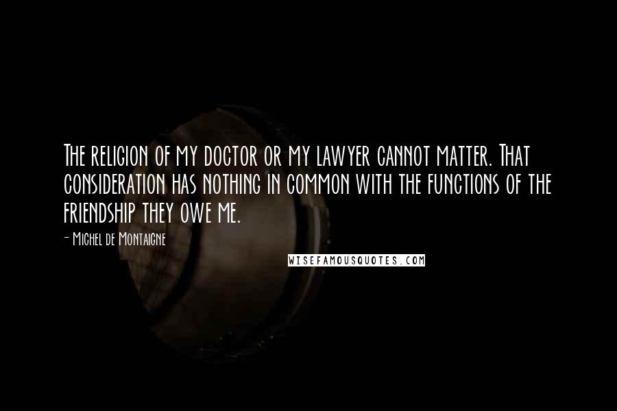 Michel De Montaigne Quotes: The religion of my doctor or my lawyer cannot matter. That consideration has nothing in common with the functions of the friendship they owe me.