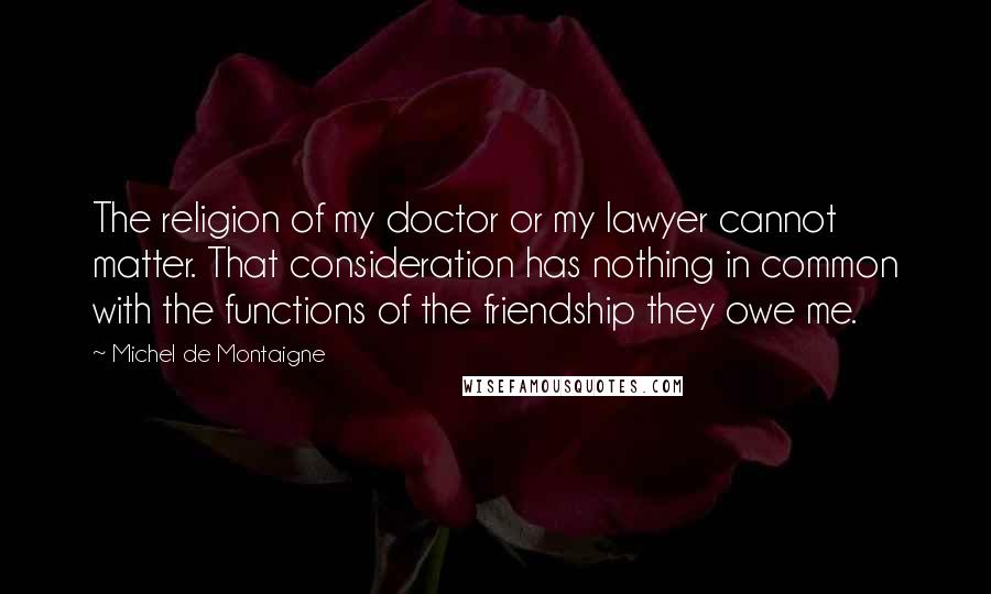 Michel De Montaigne Quotes: The religion of my doctor or my lawyer cannot matter. That consideration has nothing in common with the functions of the friendship they owe me.