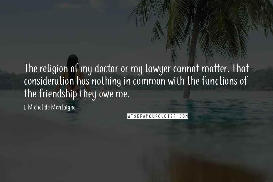 Michel De Montaigne Quotes: The religion of my doctor or my lawyer cannot matter. That consideration has nothing in common with the functions of the friendship they owe me.
