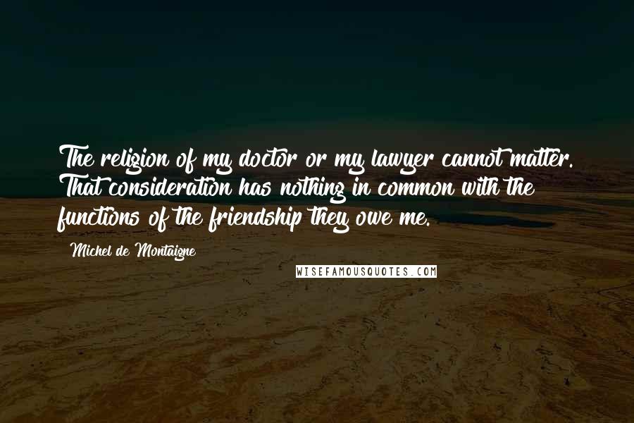 Michel De Montaigne Quotes: The religion of my doctor or my lawyer cannot matter. That consideration has nothing in common with the functions of the friendship they owe me.