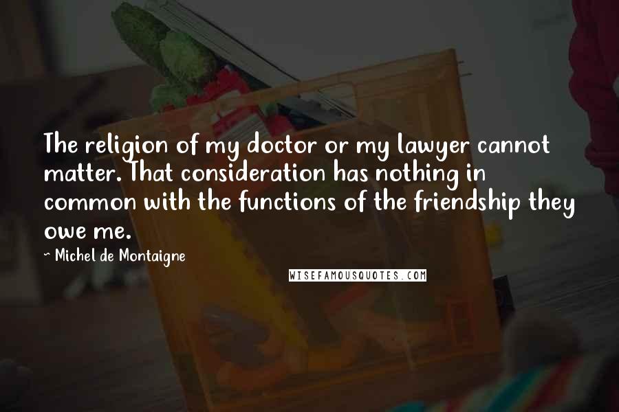 Michel De Montaigne Quotes: The religion of my doctor or my lawyer cannot matter. That consideration has nothing in common with the functions of the friendship they owe me.