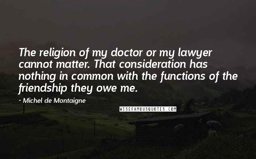 Michel De Montaigne Quotes: The religion of my doctor or my lawyer cannot matter. That consideration has nothing in common with the functions of the friendship they owe me.