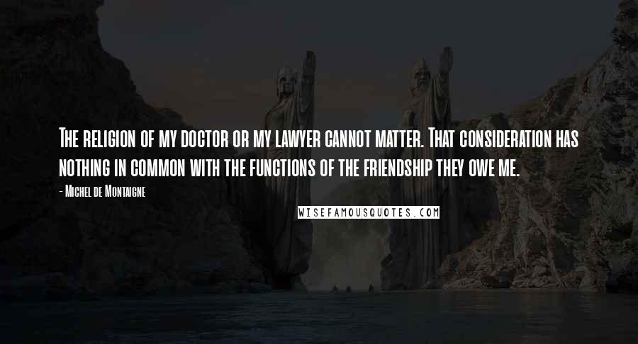 Michel De Montaigne Quotes: The religion of my doctor or my lawyer cannot matter. That consideration has nothing in common with the functions of the friendship they owe me.