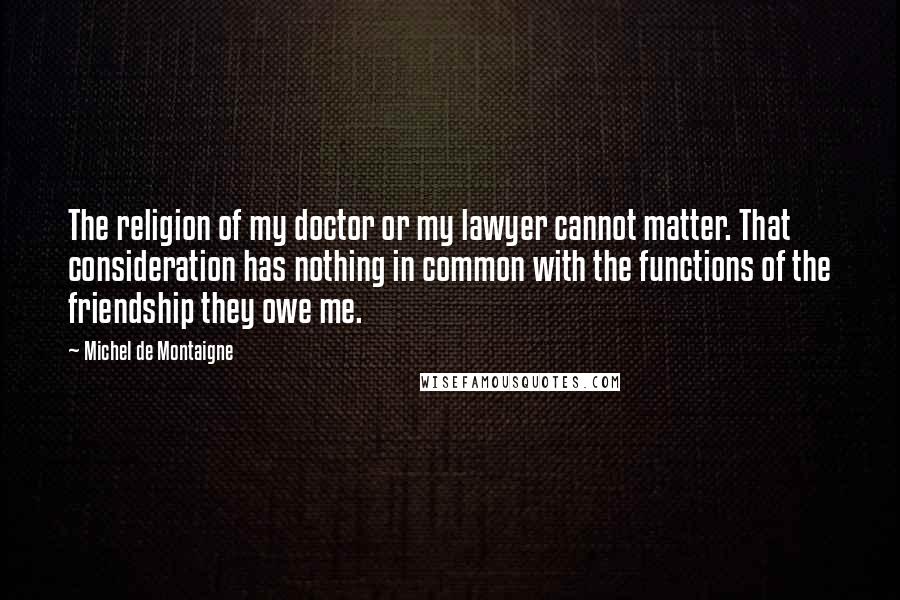 Michel De Montaigne Quotes: The religion of my doctor or my lawyer cannot matter. That consideration has nothing in common with the functions of the friendship they owe me.