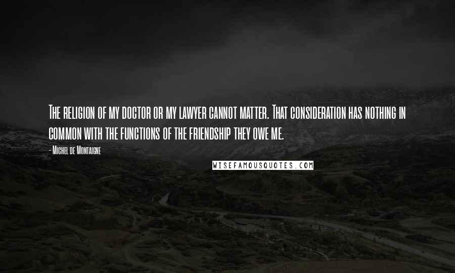 Michel De Montaigne Quotes: The religion of my doctor or my lawyer cannot matter. That consideration has nothing in common with the functions of the friendship they owe me.