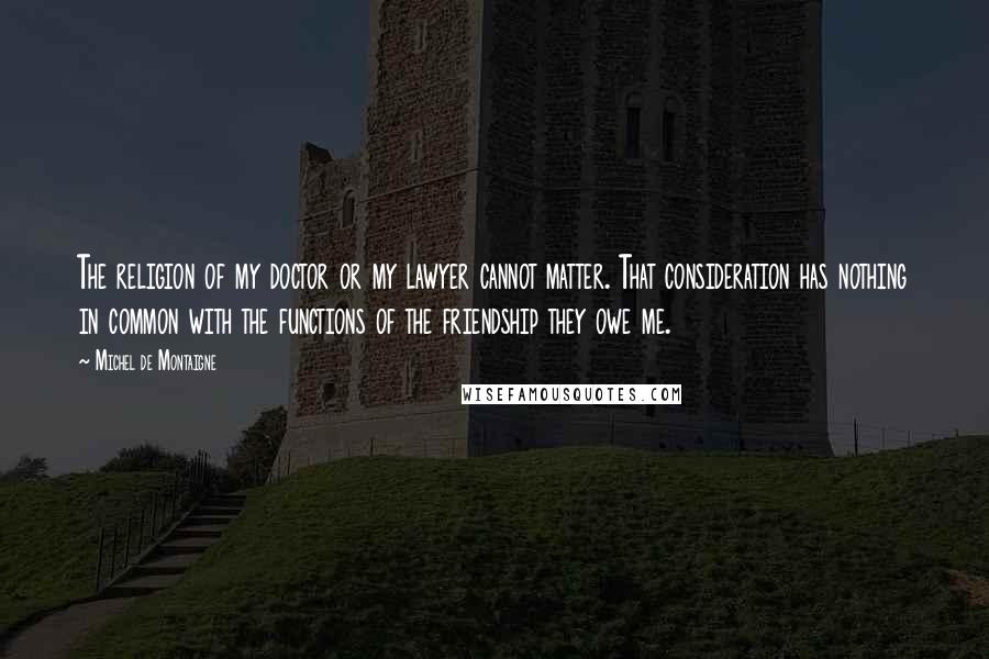 Michel De Montaigne Quotes: The religion of my doctor or my lawyer cannot matter. That consideration has nothing in common with the functions of the friendship they owe me.