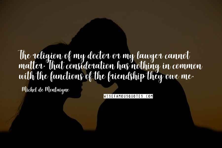 Michel De Montaigne Quotes: The religion of my doctor or my lawyer cannot matter. That consideration has nothing in common with the functions of the friendship they owe me.