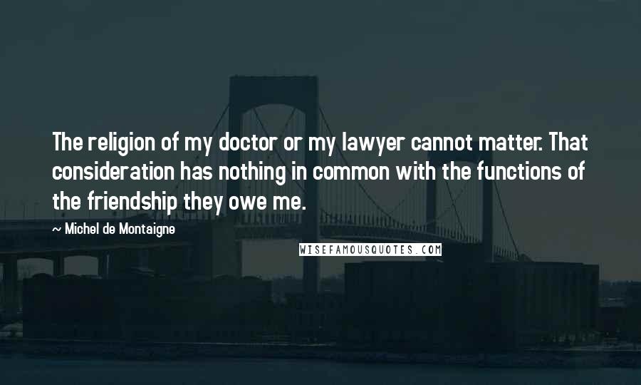 Michel De Montaigne Quotes: The religion of my doctor or my lawyer cannot matter. That consideration has nothing in common with the functions of the friendship they owe me.