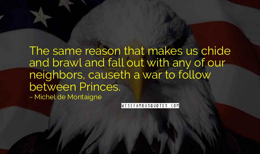 Michel De Montaigne Quotes: The same reason that makes us chide and brawl and fall out with any of our neighbors, causeth a war to follow between Princes.