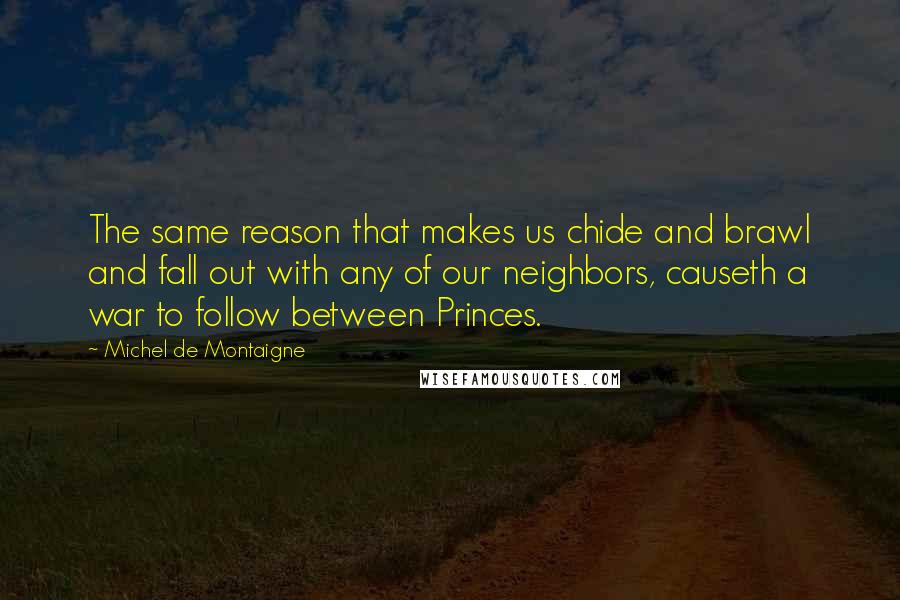 Michel De Montaigne Quotes: The same reason that makes us chide and brawl and fall out with any of our neighbors, causeth a war to follow between Princes.