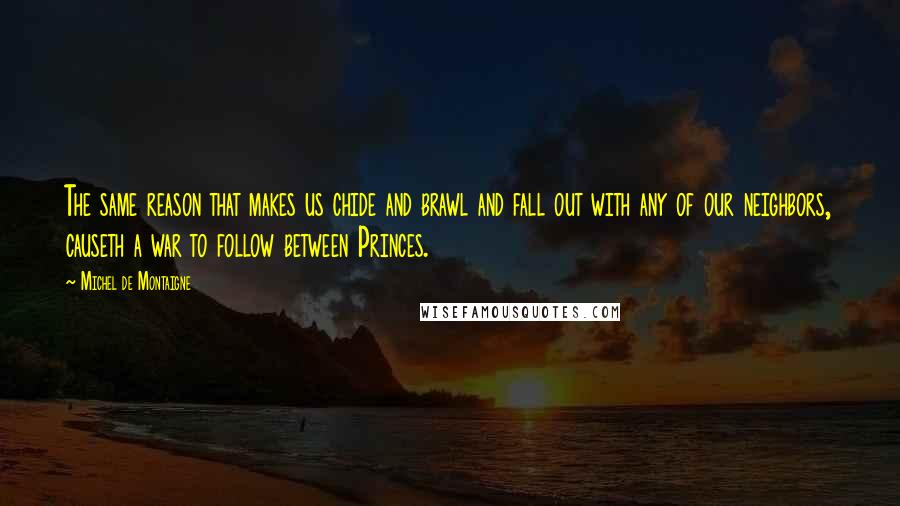 Michel De Montaigne Quotes: The same reason that makes us chide and brawl and fall out with any of our neighbors, causeth a war to follow between Princes.