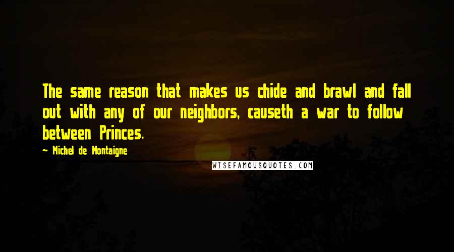 Michel De Montaigne Quotes: The same reason that makes us chide and brawl and fall out with any of our neighbors, causeth a war to follow between Princes.