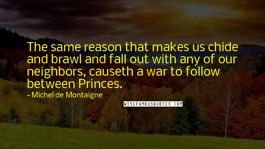 Michel De Montaigne Quotes: The same reason that makes us chide and brawl and fall out with any of our neighbors, causeth a war to follow between Princes.