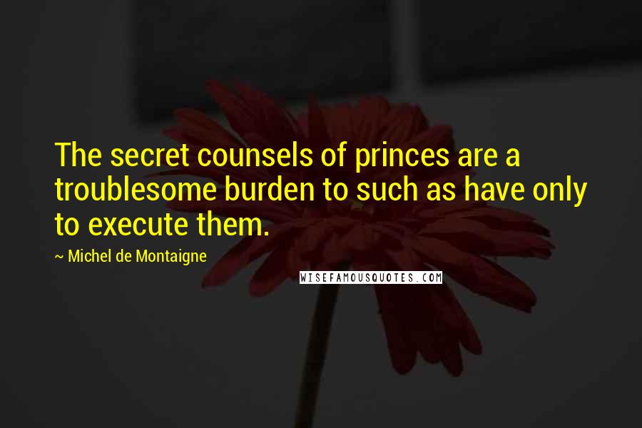 Michel De Montaigne Quotes: The secret counsels of princes are a troublesome burden to such as have only to execute them.