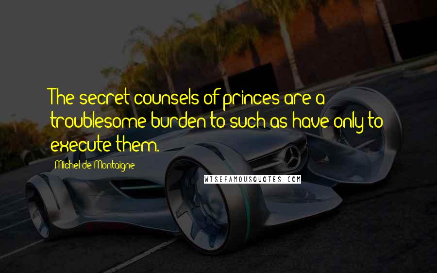 Michel De Montaigne Quotes: The secret counsels of princes are a troublesome burden to such as have only to execute them.