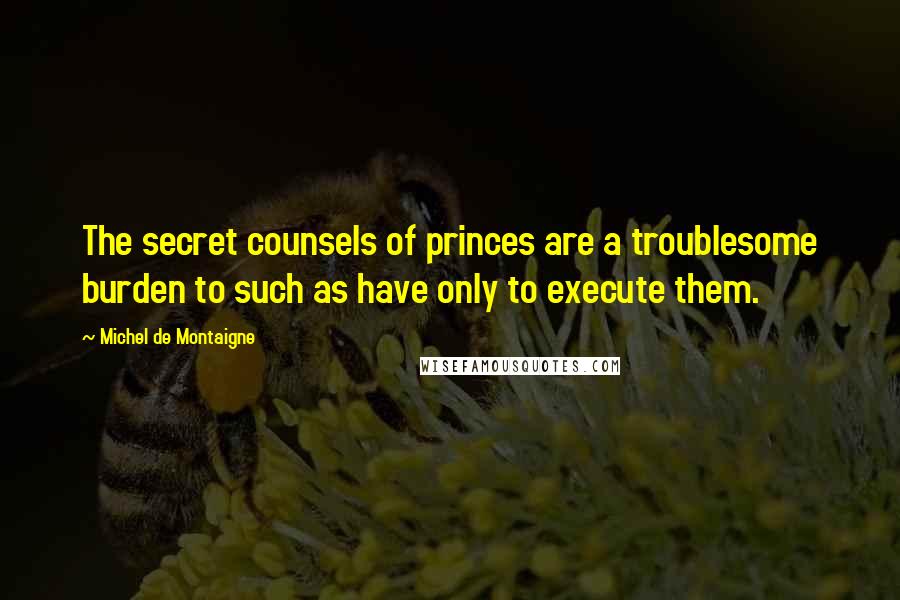 Michel De Montaigne Quotes: The secret counsels of princes are a troublesome burden to such as have only to execute them.
