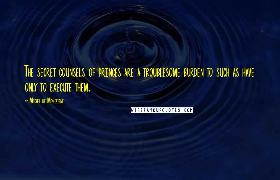 Michel De Montaigne Quotes: The secret counsels of princes are a troublesome burden to such as have only to execute them.