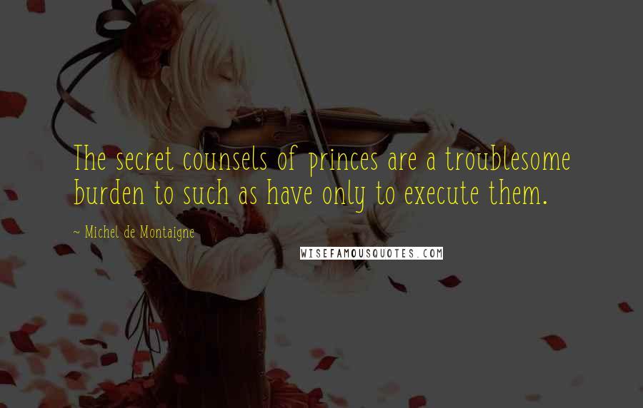 Michel De Montaigne Quotes: The secret counsels of princes are a troublesome burden to such as have only to execute them.