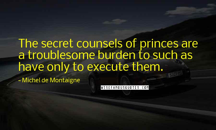 Michel De Montaigne Quotes: The secret counsels of princes are a troublesome burden to such as have only to execute them.