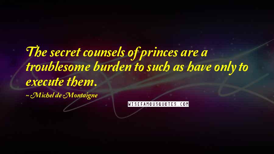 Michel De Montaigne Quotes: The secret counsels of princes are a troublesome burden to such as have only to execute them.