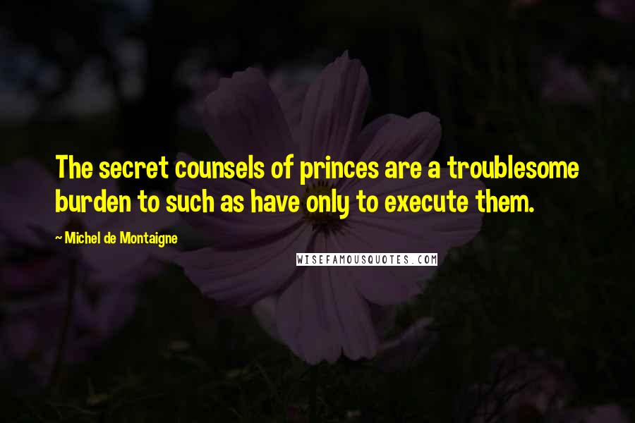 Michel De Montaigne Quotes: The secret counsels of princes are a troublesome burden to such as have only to execute them.