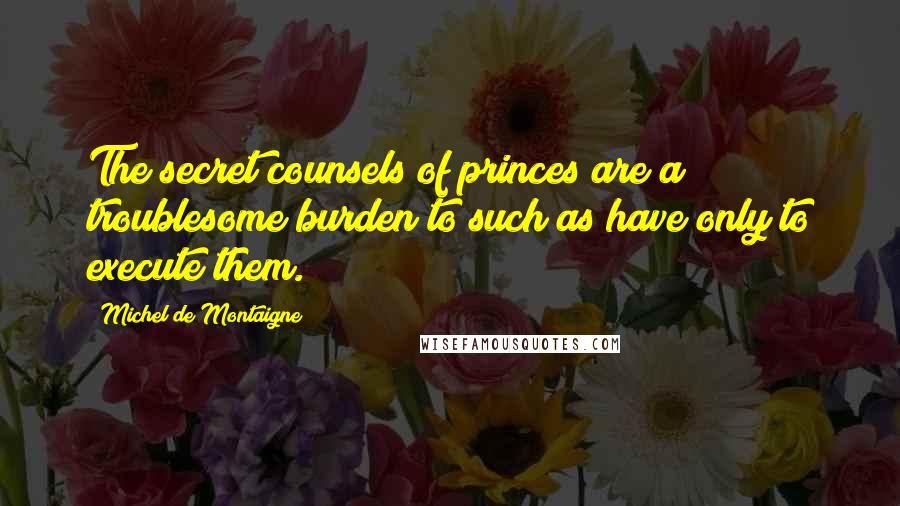 Michel De Montaigne Quotes: The secret counsels of princes are a troublesome burden to such as have only to execute them.