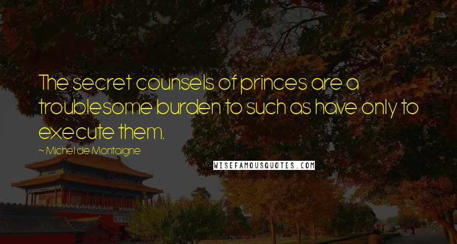 Michel De Montaigne Quotes: The secret counsels of princes are a troublesome burden to such as have only to execute them.