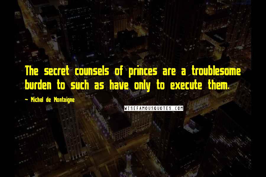 Michel De Montaigne Quotes: The secret counsels of princes are a troublesome burden to such as have only to execute them.