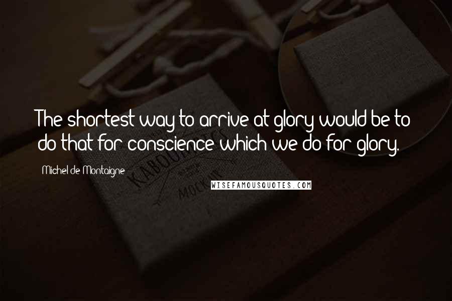 Michel De Montaigne Quotes: The shortest way to arrive at glory would be to do that for conscience which we do for glory.