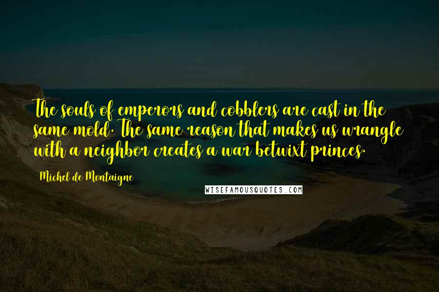 Michel De Montaigne Quotes: The souls of emperors and cobblers are cast in the same mold. The same reason that makes us wrangle with a neighbor creates a war betwixt princes.