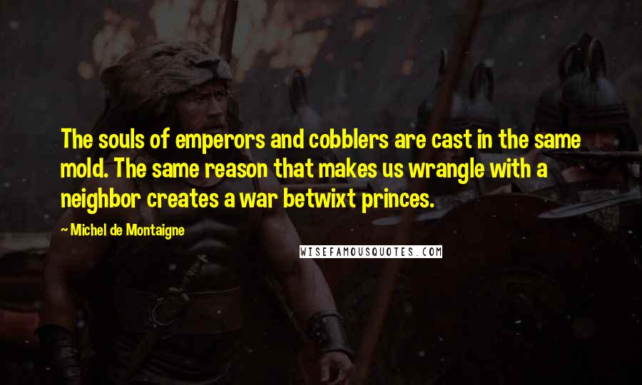 Michel De Montaigne Quotes: The souls of emperors and cobblers are cast in the same mold. The same reason that makes us wrangle with a neighbor creates a war betwixt princes.