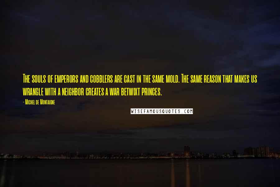 Michel De Montaigne Quotes: The souls of emperors and cobblers are cast in the same mold. The same reason that makes us wrangle with a neighbor creates a war betwixt princes.