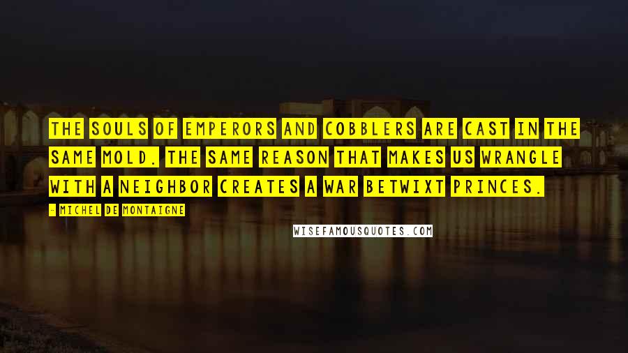 Michel De Montaigne Quotes: The souls of emperors and cobblers are cast in the same mold. The same reason that makes us wrangle with a neighbor creates a war betwixt princes.