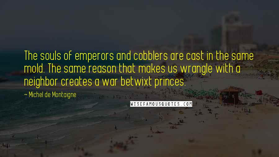 Michel De Montaigne Quotes: The souls of emperors and cobblers are cast in the same mold. The same reason that makes us wrangle with a neighbor creates a war betwixt princes.