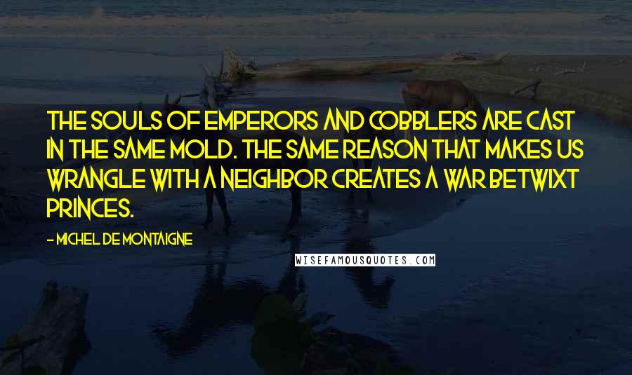 Michel De Montaigne Quotes: The souls of emperors and cobblers are cast in the same mold. The same reason that makes us wrangle with a neighbor creates a war betwixt princes.