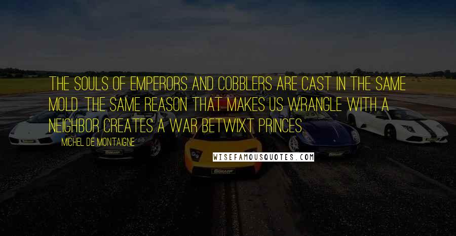 Michel De Montaigne Quotes: The souls of emperors and cobblers are cast in the same mold. The same reason that makes us wrangle with a neighbor creates a war betwixt princes.