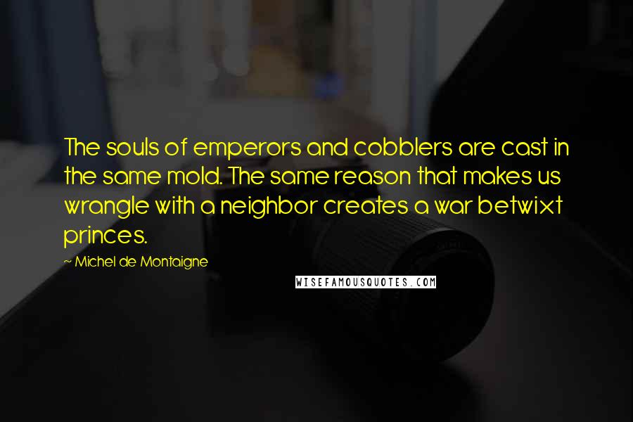 Michel De Montaigne Quotes: The souls of emperors and cobblers are cast in the same mold. The same reason that makes us wrangle with a neighbor creates a war betwixt princes.