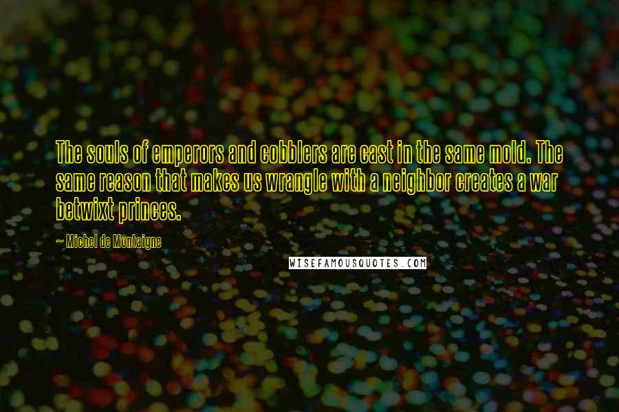 Michel De Montaigne Quotes: The souls of emperors and cobblers are cast in the same mold. The same reason that makes us wrangle with a neighbor creates a war betwixt princes.