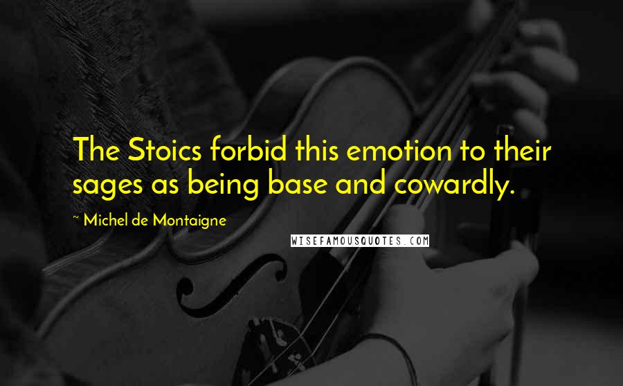 Michel De Montaigne Quotes: The Stoics forbid this emotion to their sages as being base and cowardly.