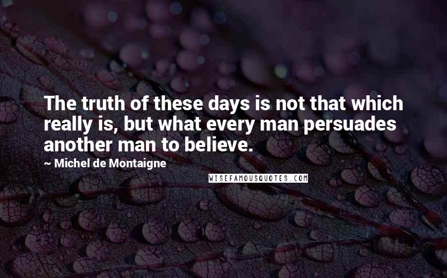 Michel De Montaigne Quotes: The truth of these days is not that which really is, but what every man persuades another man to believe.