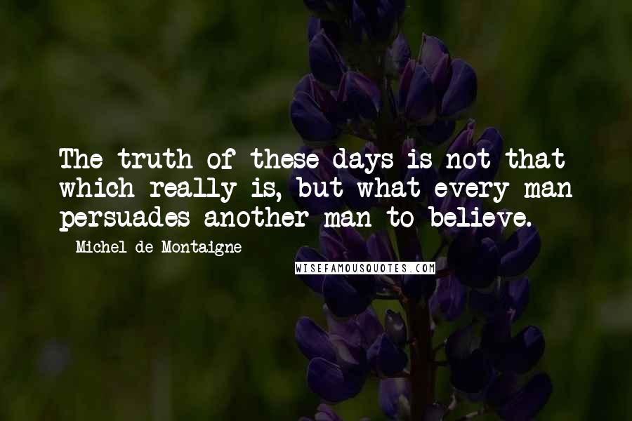 Michel De Montaigne Quotes: The truth of these days is not that which really is, but what every man persuades another man to believe.