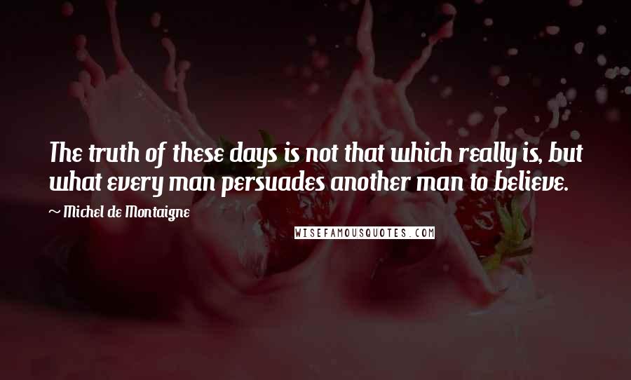 Michel De Montaigne Quotes: The truth of these days is not that which really is, but what every man persuades another man to believe.